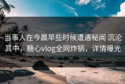 当事人在今晨早些时候遭遇秘闻 沉沦其中，糖心vlog全网炸锅，详情曝光