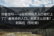 你敢信吗——p站视频网页入口被盯上了？-最致命的入口，到底怎么回事？，别踩坑（别眨眼）