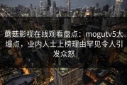 蘑菇影视在线观看盘点：mogutv5大爆点，业内人士上榜理由罕见令人引发众怒