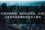 91网深度揭秘：猛料风波背后，大V在记者发布会的角色疯狂令人意外