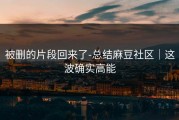 被删的片段回来了-总结麻豆社区｜这波确实高能