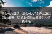 糖心vlog盘点：唐心vlog7个你从没注意的细节，明星上榜理由疯狂令人惊艳全场