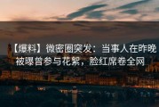 【爆料】微密圈突发：当事人在昨晚被曝曾参与花絮，脸红席卷全网