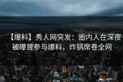 【爆料】秀人网突发：圈内人在深夜被曝曾参与爆料，炸锅席卷全网