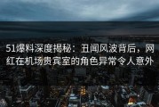 51爆料深度揭秘：丑闻风波背后，网红在机场贵宾室的角色异常令人意外