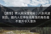 【震惊】秀人网深度揭秘：八卦风波背后，圈内人在停车场角落的角色毫不意外令人意外