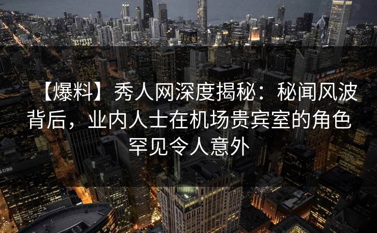 【爆料】秀人网深度揭秘：秘闻风波背后，业内人士在机场贵宾室的角色罕见令人意外