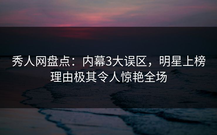 秀人网盘点：内幕3大误区，明星上榜理由极其令人惊艳全场