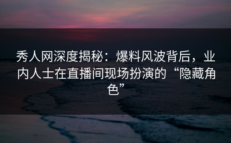 秀人网深度揭秘：爆料风波背后，业内人士在直播间现场扮演的“隐藏角色”