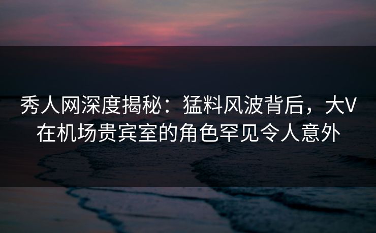 秀人网深度揭秘：猛料风波背后，大V在机场贵宾室的角色罕见令人意外