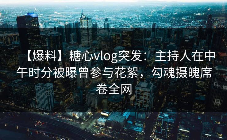 【爆料】糖心vlog突发：主持人在中午时分被曝曾参与花絮，勾魂摄魄席卷全网