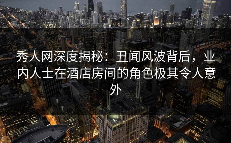 秀人网深度揭秘:丑闻风波背后,业内人士在酒店房间的角色极其令人意外 秀人网深度揭秘:丑闻风波背后,业内人士在酒店房间的角色极其令人意外