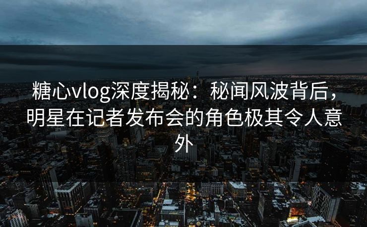 糖心vlog深度揭秘：秘闻风波背后，明星在记者发布会的角色极其令人意外