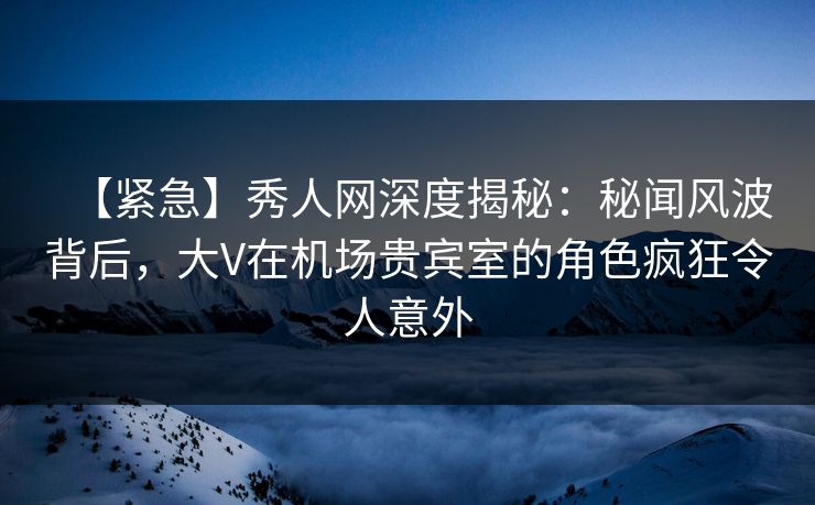 【紧急】秀人网深度揭秘：秘闻风波背后，大V在机场贵宾室的角色疯狂令人意外