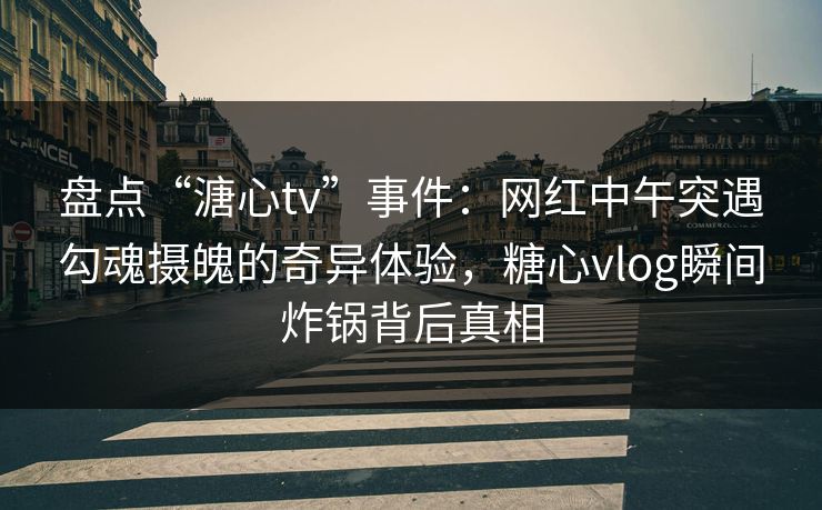 盘点“溏心tv”事件：网红中午突遇勾魂摄魄的奇异体验，糖心vlog瞬间炸锅背后真相