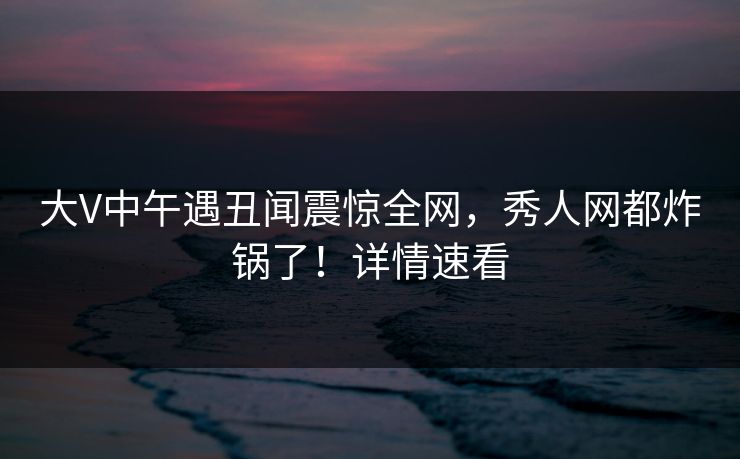 大V中午遇丑闻震惊全网,秀人网都炸锅了!详情速看 大V中午遇丑闻震惊全网,秀人网都炸锅了!详情速看