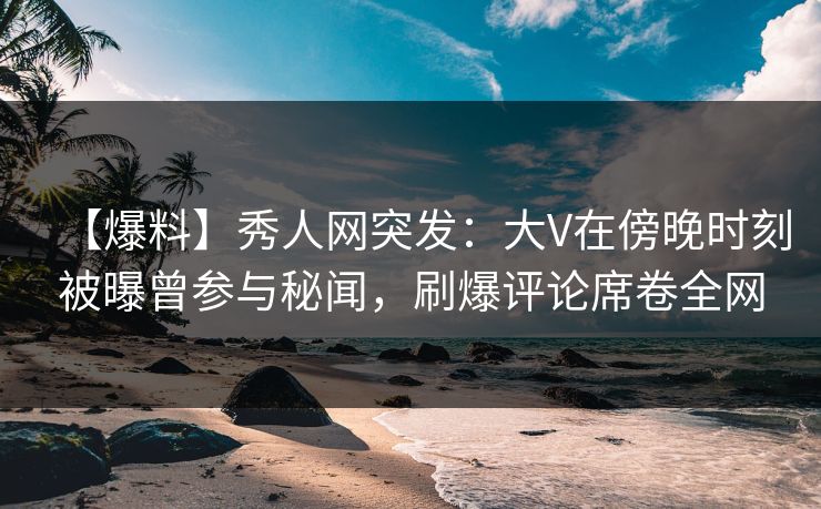 【爆料】秀人网突发：大V在傍晚时刻被曝曾参与秘闻，刷爆评论席卷全网