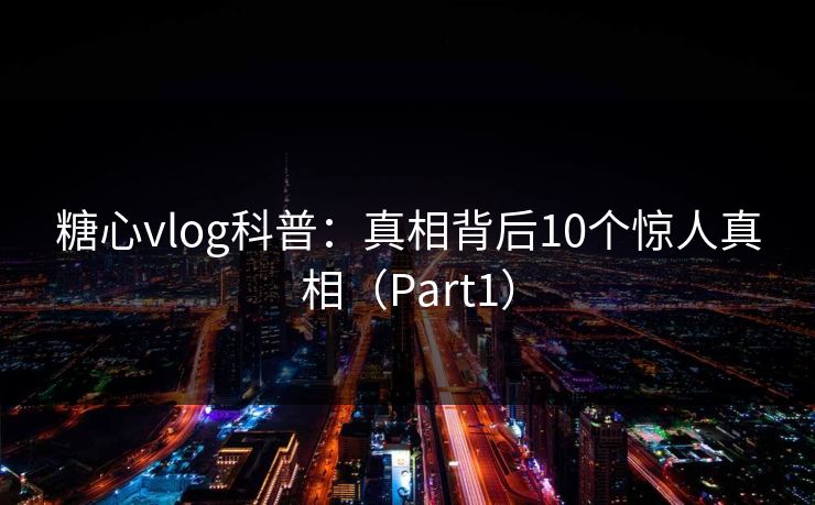 糖心vlog科普：真相背后10个惊人真相（Part1）