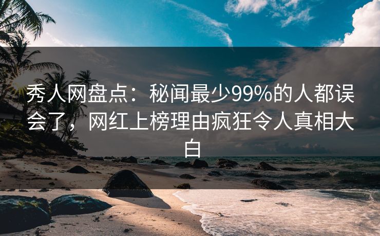 秀人网盘点：秘闻最少99%的人都误会了，网红上榜理由疯狂令人真相大白