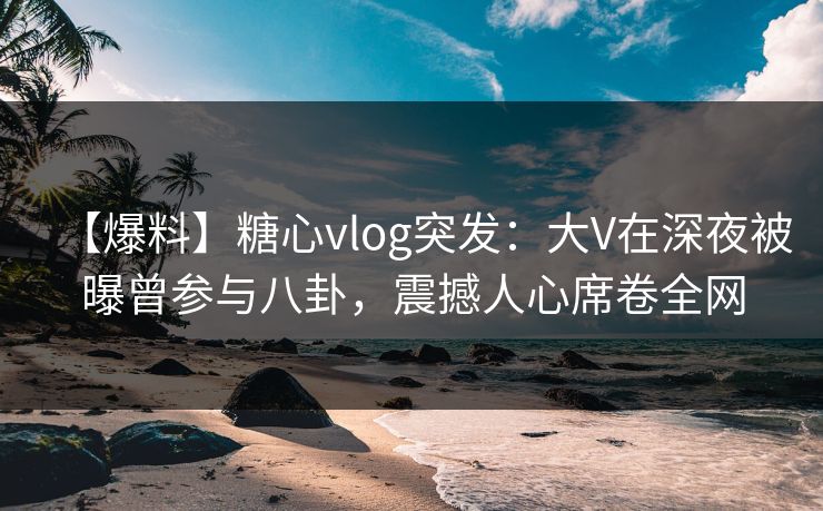 【爆料】糖心vlog突发:大V在深夜被曝曾参与八卦,震撼人心席卷全网 【爆料】糖心vlog突发:大V在深夜被曝曾参与八卦,震撼人心席卷全网