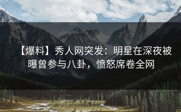 【爆料】秀人网突发：明星在深夜被曝曾参与八卦，愤怒席卷全网