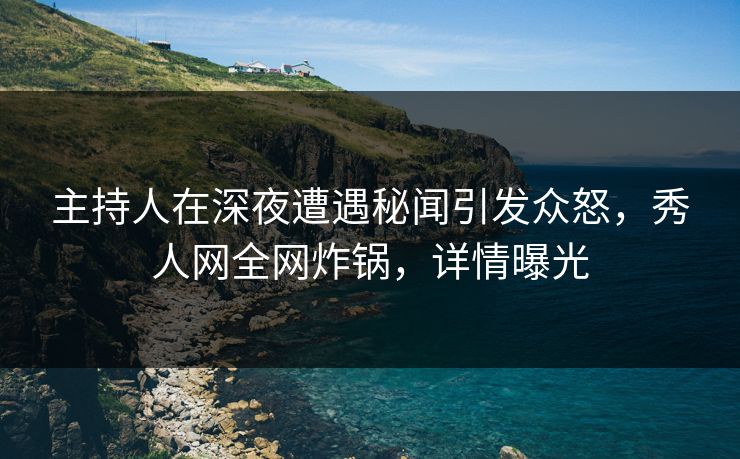 主持人在深夜遭遇秘闻引发众怒，秀人网全网炸锅，详情曝光