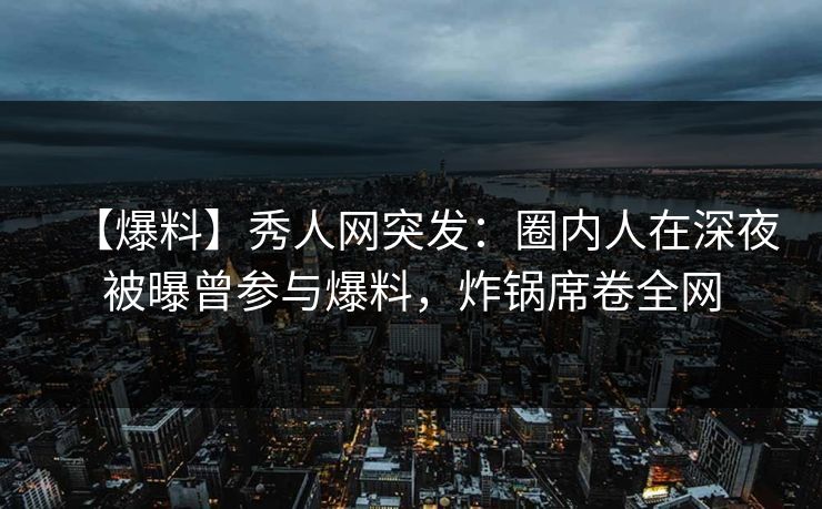【爆料】秀人网突发：圈内人在深夜被曝曾参与爆料，炸锅席卷全网