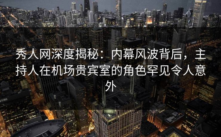 秀人网深度揭秘：内幕风波背后，主持人在机场贵宾室的角色罕见令人意外