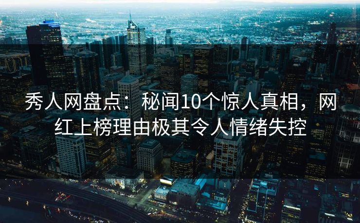 秀人网盘点：秘闻10个惊人真相，网红上榜理由极其令人情绪失控