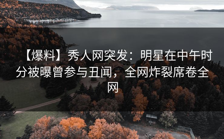【爆料】秀人网突发：明星在中午时分被曝曾参与丑闻，全网炸裂席卷全网