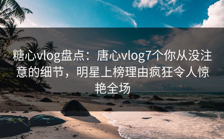 糖心vlog盘点:唐心vlog7个你从没注意的细节,明星上榜理由疯狂令人惊艳全场 糖心vlog盘点:唐心vlog7个你从没注意的细节,明星上榜理由疯狂令人惊艳全场