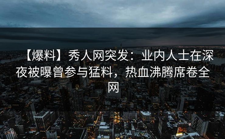 【爆料】秀人网突发:业内人士在深夜被曝曾参与猛料,热血沸腾席卷全网 【爆料】秀人网突发:业内人士在深夜被曝曾参与猛料,热血沸腾席卷全网