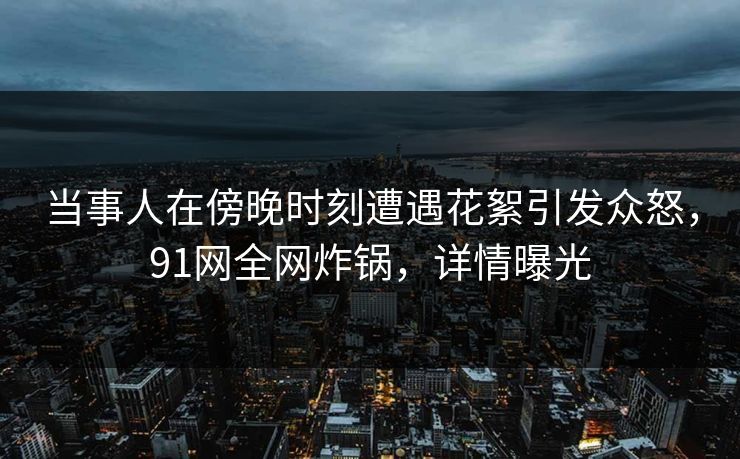 当事人在傍晚时刻遭遇花絮引发众怒,91网全网炸锅,详情曝光 当事人在傍晚时刻遭遇花絮引发众怒,91网全网炸锅,详情曝光