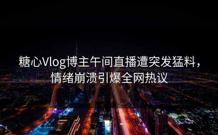 糖心Vlog博主午间直播遭突发猛料，情绪崩溃引爆全网热议