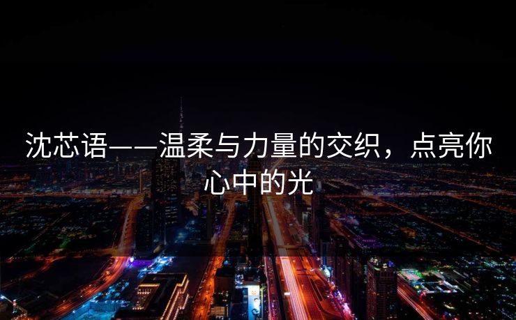 沈芯语——温柔与力量的交织，点亮你心中的光