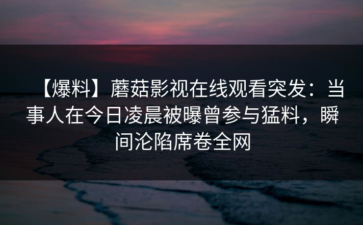 【爆料】蘑菇影视在线观看突发:当事人在今日凌晨被曝曾参与猛料,瞬间沦陷席卷全网 【爆料】蘑菇影视在线观看突发:当事人在今日凌晨被曝曾参与猛料,瞬间沦陷席卷全网