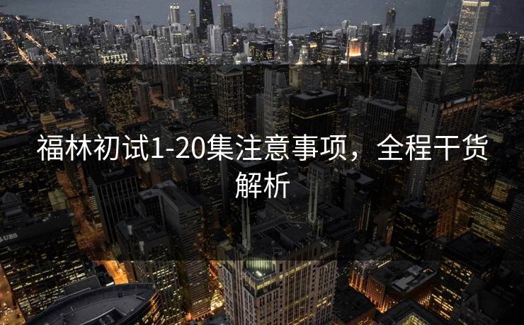 福林初试1-20集注意事项，全程干货解析