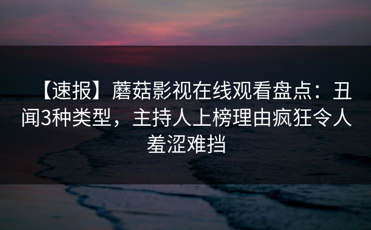 【速报】蘑菇影视在线观看盘点：丑闻3种类型，主持人上榜理由疯狂令人羞涩难挡