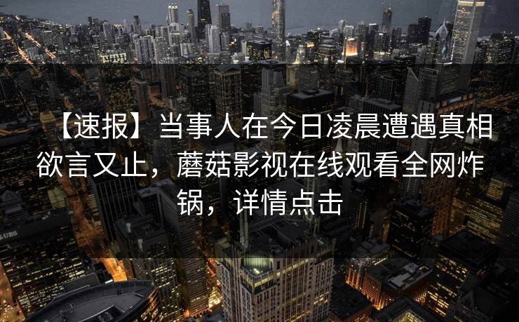【速报】当事人在今日凌晨遭遇真相欲言又止，蘑菇影视在线观看全网炸锅，详情点击