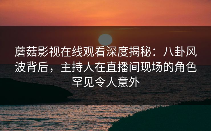 蘑菇影视在线观看深度揭秘:八卦风波背后,主持人在直播间现场的角色罕见令人意外 蘑菇影视在线观看深度揭秘:八卦风波背后,主持人在直播间现场的角色罕见令人意外