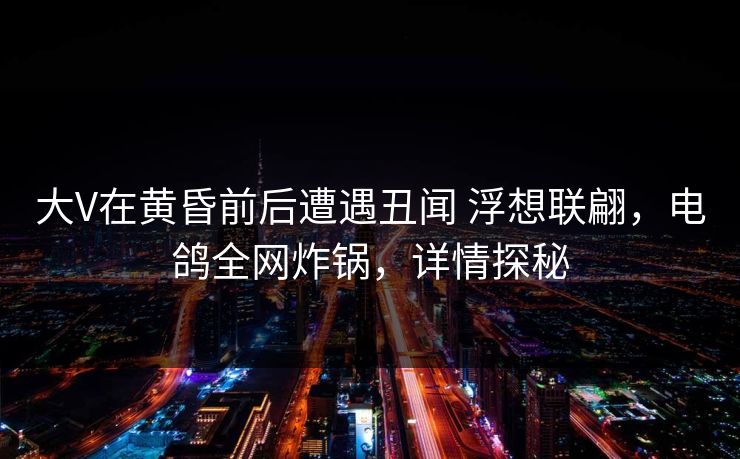 大V在黄昏前后遭遇丑闻 浮想联翩，电鸽全网炸锅，详情探秘