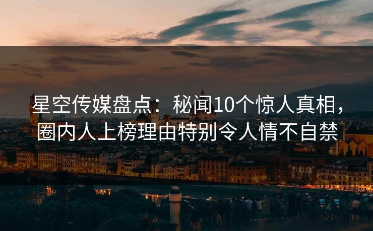 星空传媒盘点：秘闻10个惊人真相，圈内人上榜理由特别令人情不自禁
