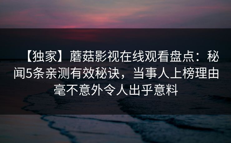 【独家】蘑菇影视在线观看盘点：秘闻5条亲测有效秘诀，当事人上榜理由毫不意外令人出乎意料