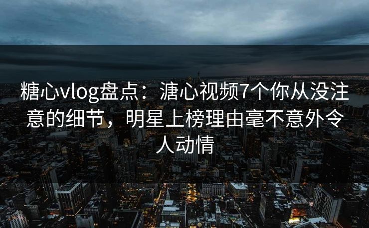 糖心vlog盘点：溏心视频7个你从没注意的细节，明星上榜理由毫不意外令人动情