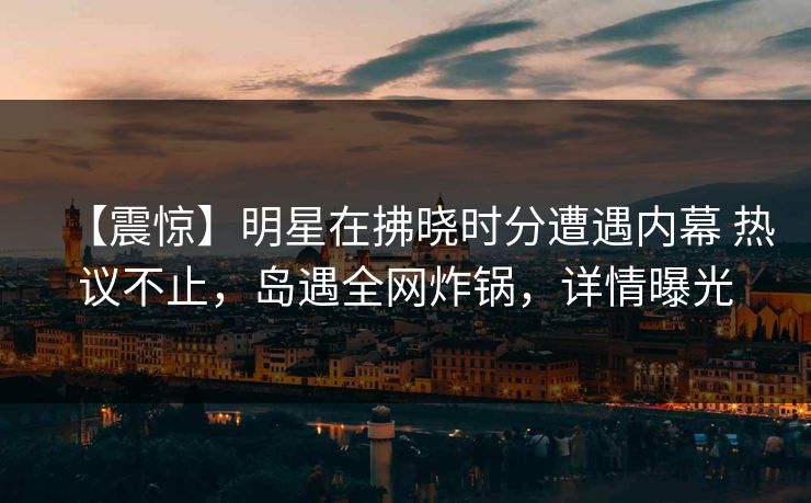 【震惊】明星在拂晓时分遭遇内幕 热议不止,岛遇全网炸锅,详情曝光 【震惊】明星在拂晓时分遭遇内幕 热议不止,岛遇全网炸锅,详情曝光