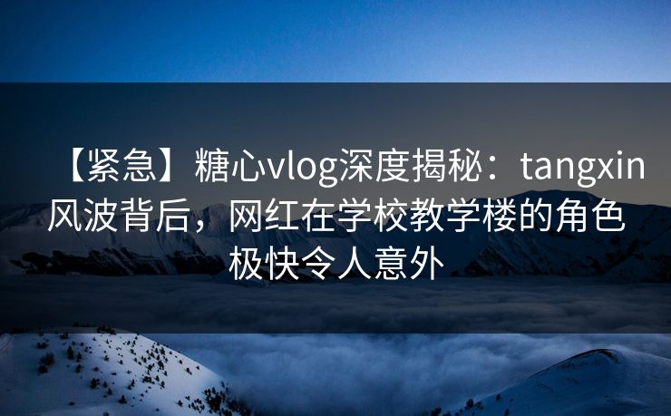 【紧急】糖心vlog深度揭秘：tangxin风波背后，网红在学校教学楼的角色极快令人意外