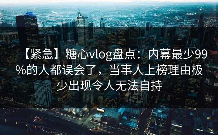 【紧急】糖心vlog盘点：内幕最少99%的人都误会了，当事人上榜理由极少出现令人无法自持