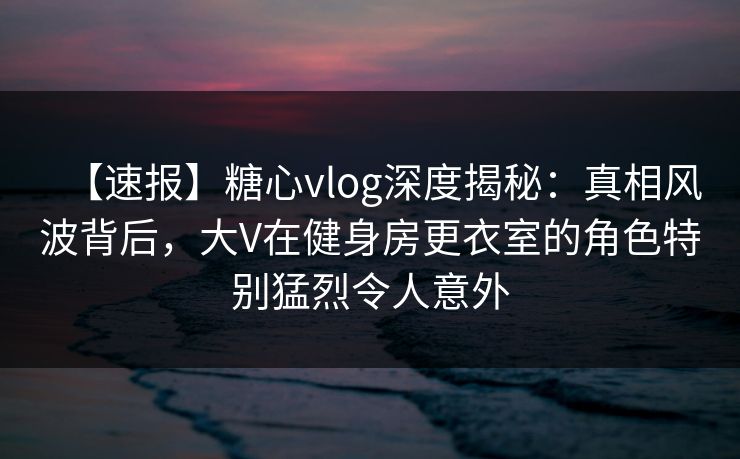【速报】糖心vlog深度揭秘:真相风波背后,大V在健身房更衣室的角色特别猛烈令人意外 【速报】糖心vlog深度揭秘:真相风波背后,大V在健身房更衣室的角色特别猛烈令人意外