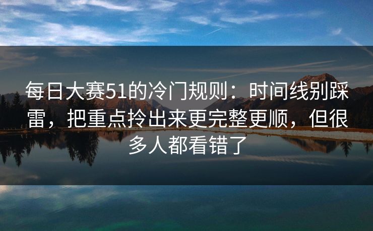 每日大赛51的冷门规则：时间线别踩雷，把重点拎出来更完整更顺，但很多人都看错了