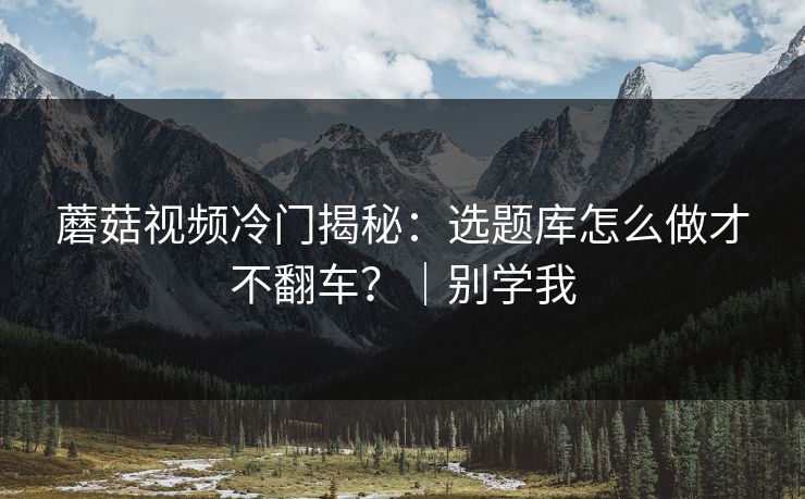 蘑菇视频冷门揭秘：选题库怎么做才不翻车？｜别学我